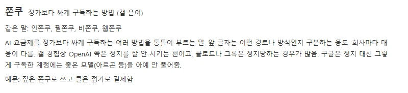 AI 활용 갤러리 용어사전의 쫀쿠 항목. 쫀쿠, 정가보다 싸게 구독하는 방법(갤 은어). 같은 말 인쫀쿠, 필쫀쿠, 비쫀쿠, 웹쫀쿠. AI 요금제를 정가보다 싸게 구독하는 여러 방법을 통틀어 부르는 말. 앞 글자는 어떤 경로나 방식인지 구분하는 용도. 회사마다 대응이 다름. 갤 경험상 OpenAI 쪽은 정지를 잘 안 시키는 편이고, 클로드나 그록은 정지당하는 경우가 많음. 구글은 정지 대신 그렇게 구독한 계정에는 좋은 모델(아르곤 등)을 아예 안 풀어줌. 예문: 짚은 쫀쿠로 쓰고 클은 정가로 결제함
