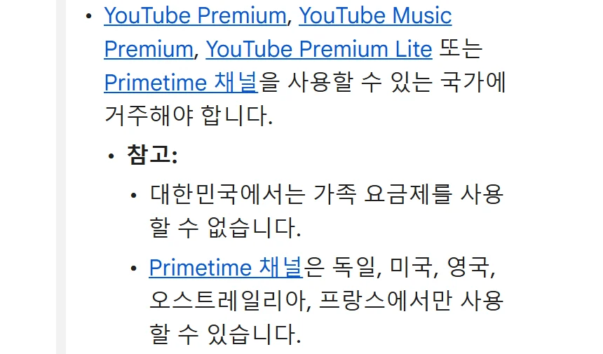 유튜브 고객센터 가족 요금제 안내. YouTube Premium, YouTube Music Premium, YouTube Premium Lite 또는 Primetime 채널을 사용할 수 있는 국가에 거주해야 합니다. 참고: 대한민국에서는 가족 요금제를 사용할 수 없습니다. 다른 가족 그룹의 구성원이 아니어야 합니다. 지난 12개월 동안 가족 그룹을 변경한 적이 없어야 합니다