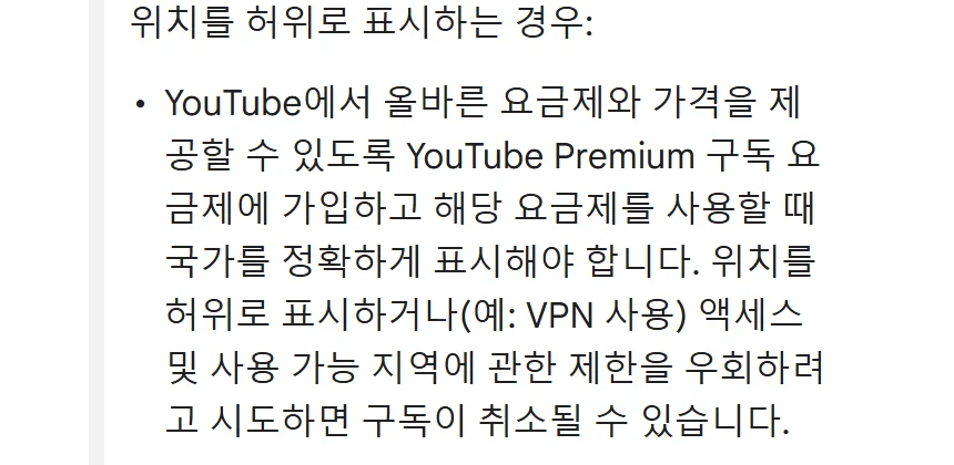 유튜브 고객센터 사용 가능 지역 및 여행 정책. 위치를 허위로 표시하는 경우: YouTube에서 올바른 요금제와 가격을 제공할 수 있도록 YouTube Premium 구독 요금제에 가입하고 해당 요금제를 사용할 때 국가를 정확하게 표시해야 합니다. 위치를 허위로 표시하거나(예: VPN 사용) 액세스 및 사용 가능 지역에 관한 제한을 우회하려고 시도하면 구독이 취소될 수 있습니다